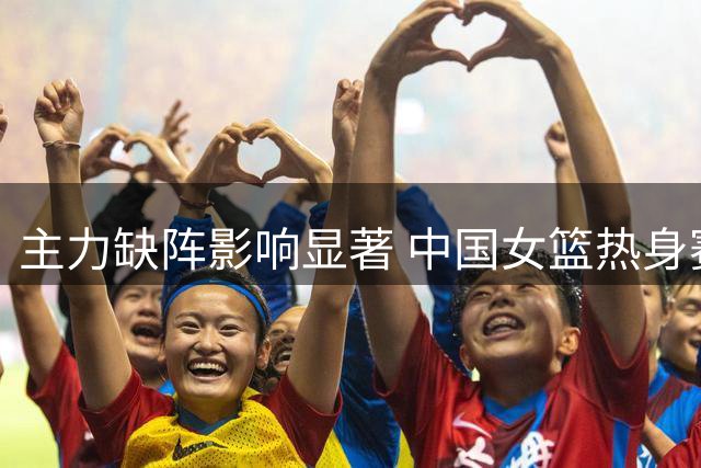 主力缺阵影响显著 中国女篮热身赛负于尼日利亚队