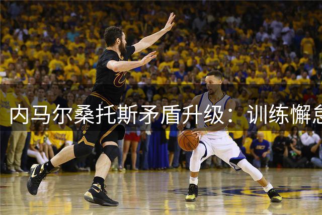 内马尔桑托斯矛盾升级：训练懈怠态度惹众怒，薪资纠纷火上浇油