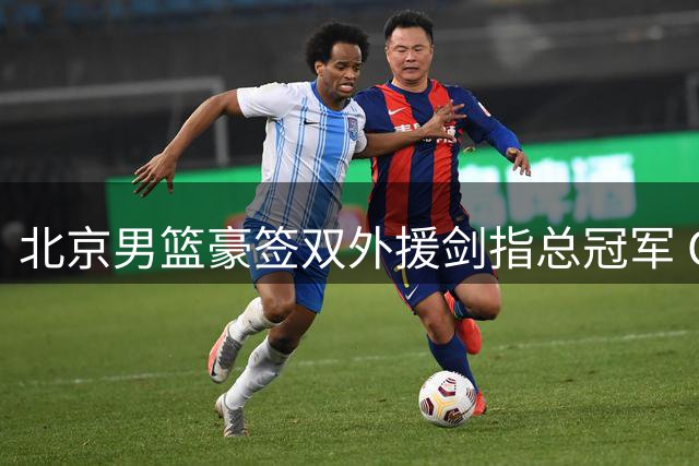 北京男篮豪签双外援剑指总冠军 CBA格局或将重塑