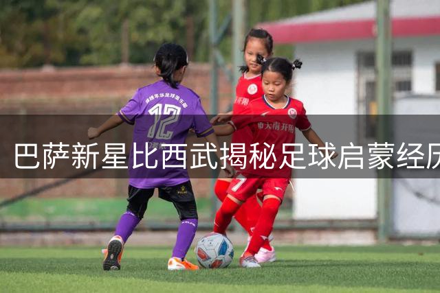 巴萨新星比西武揭秘足球启蒙经历：因内马尔踏上绿茵之路