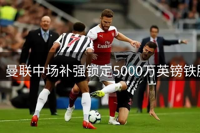 曼联中场补强锁定5000万英镑铁腰 亚当斯主动示好红魔