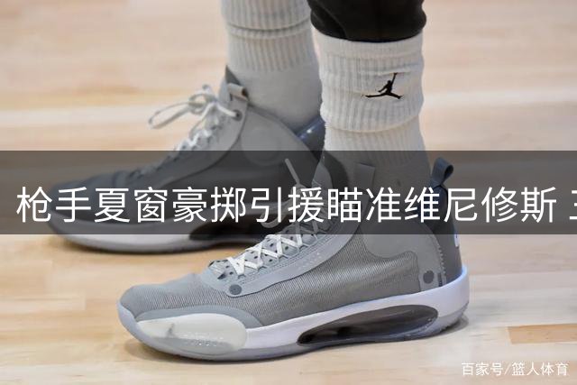 枪手夏窗豪掷引援瞄准维尼修斯 三线补强显争冠野心