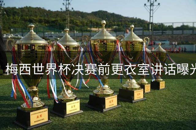梅西世界杯决赛前更衣室讲话曝光：专注战术部署 未涉争议内容