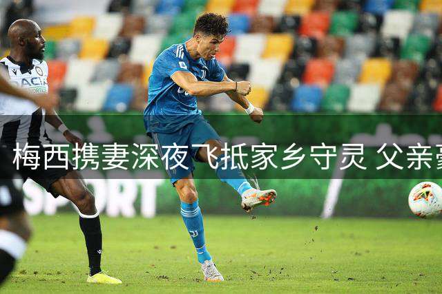 梅西携妻深夜飞抵家乡守灵 父亲豪尔赫葬礼安排隐私进行