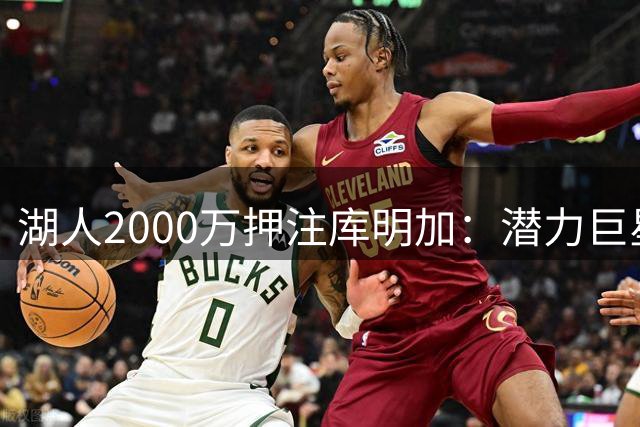 湖人2000万押注库明加：潜力巨星还是体系拖累？