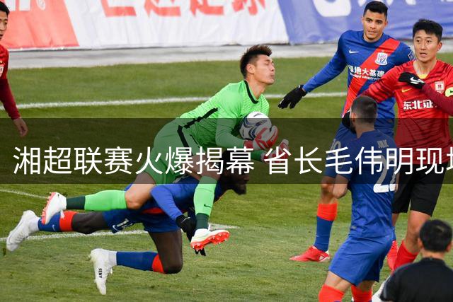 湘超联赛火爆揭幕 省长毛伟明现场助阵点燃足球激情