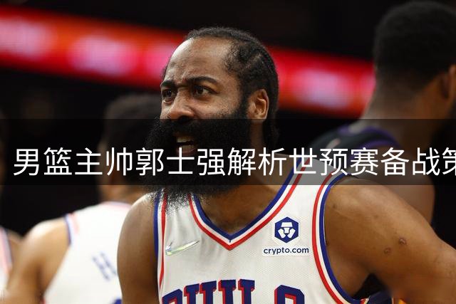 男篮主帅郭士强解析世预赛备战策略：压力之下需展现真实水平