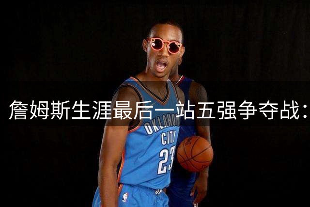 詹姆斯生涯最后一站五强争夺战：底薪加盟背后的商业逻辑与球队博弈