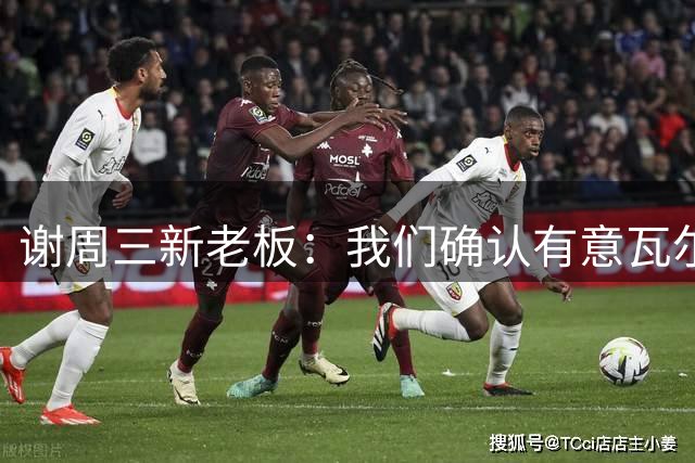 谢周三新老板：我们确认有意瓦尔迪，正在想办法