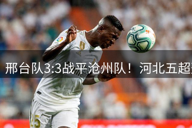 邢台队3:3战平沧州队！河北五超邢台保持主场不败战绩