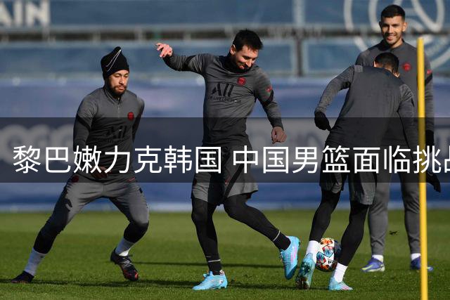 黎巴嫩力克韩国 中国男篮面临挑战与机遇