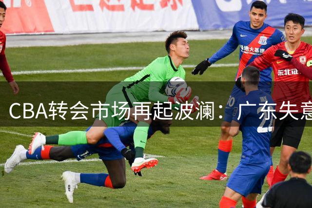 CBA转会市场再起波澜：广东失意欧陆高塔 北京双外援计划浮出水面