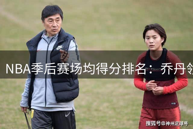 NBA季后赛场均得分排名：乔丹领衔，杜兰特紧随其后